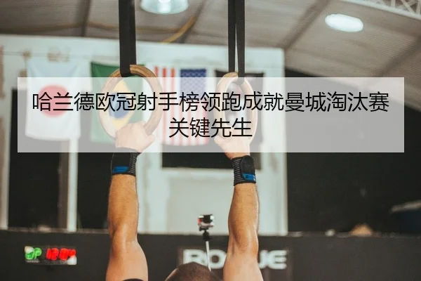 哈兰德欧冠射手榜领跑成就曼城淘汰赛关键先生