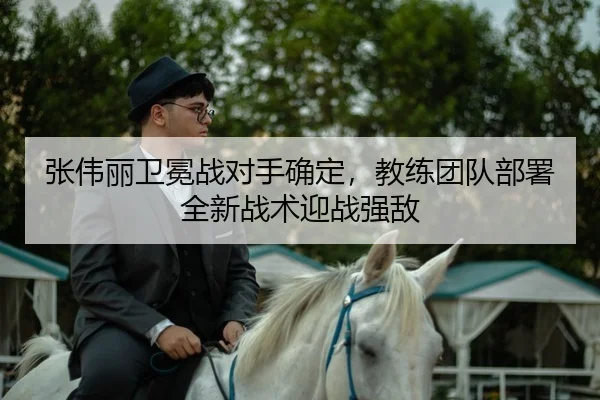 张伟丽卫冕战对手确定，教练团队部署全新战术迎战强敌 - kaiyun